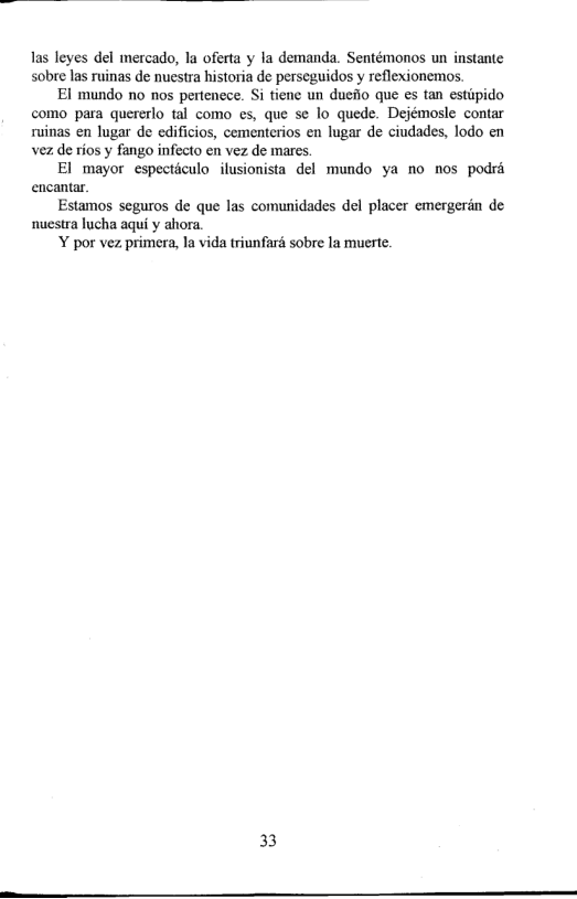 las leyes del mercado, la oferta y la demanda. Sentémonos un instante sobre las ruinas de nuestra historia de perseguidos y reflexionemos.  El mundo no nos pertencce. Si tiene un dueio que es tan estipido como para quererlo tal como es, que se lo quede. Dejémosle contar ruinas en lugar de edificios, cementerios en lugar de ciudades, lodo en vez de rios y fango infecto en vez de mares.  El mayor especticulo ilusionista del mundo ya no nos podré encantar.  Estamos seguros de que las comunidades del placer emergeran de nuestra lucha aqui y ahora Y por vez primera, la vida triunfard sobre la muerte.  33  